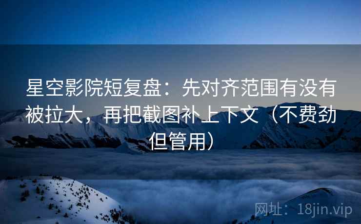 星空影院短复盘：先对齐范围有没有被拉大，再把截图补上下文（不费劲但管用）