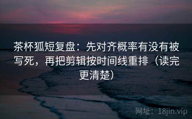茶杯狐短复盘：先对齐概率有没有被写死，再把剪辑按时间线重排（读完更清楚）