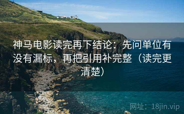 神马电影读完再下结论:先问单位有没有漏标,再把引用补完整(读完更清楚) 神马电影读完再下结论:先问单位有没有漏标,再把引用补完整(读完更清楚)