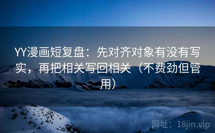 YY漫画短复盘：先对齐对象有没有写实，再把相关写回相关（不费劲但管用）