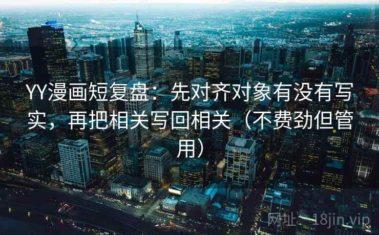 YY漫画短复盘：先对齐对象有没有写实，再把相关写回相关（不费劲但管用）