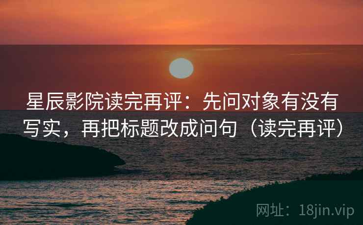 星辰影院读完再评：先问对象有没有写实，再把标题改成问句（读完再评）