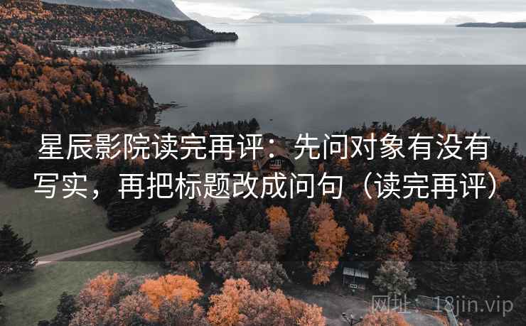 星辰影院读完再评：先问对象有没有写实，再把标题改成问句（读完再评）