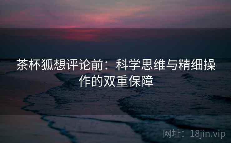 茶杯狐想评论前:科学思维与精细操作的双重保障 茶杯狐想评论前:科学思维与精细操作的双重保障