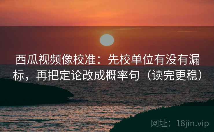 西瓜视频像校准：先校单位有没有漏标，再把定论改成概率句（读完更稳）
