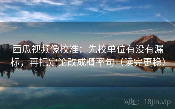 西瓜视频像校准：先校单位有没有漏标，再把定论改成概率句（读完更稳）