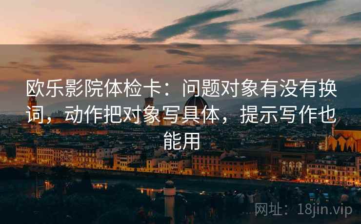 欧乐影院体检卡:问题对象有没有换词,动作把对象写具体,提示写作也能用 欧乐影院体检卡:问题对象有没有换词,动作把对象写具体,提示写作也能用