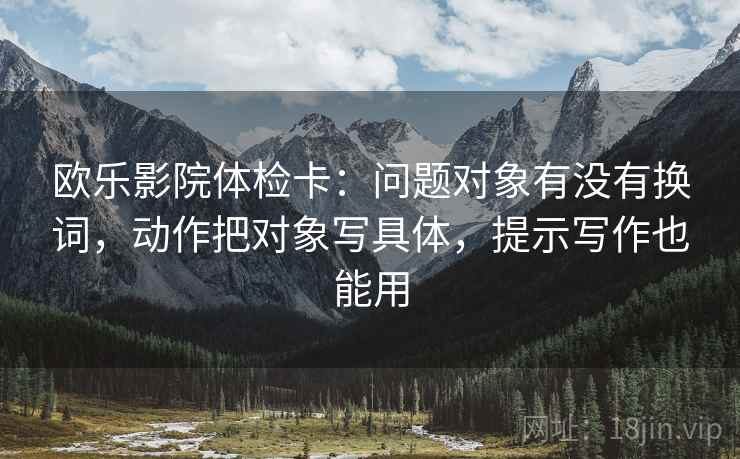 欧乐影院体检卡:问题对象有没有换词,动作把对象写具体,提示写作也能用 欧乐影院体检卡:问题对象有没有换词,动作把对象写具体,提示写作也能用