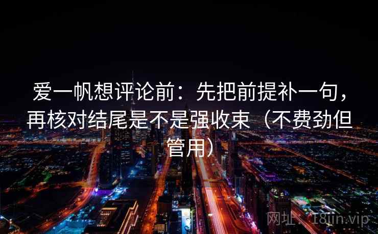 爱一帆想评论前：先把前提补一句，再核对结尾是不是强收束（不费劲但管用）
