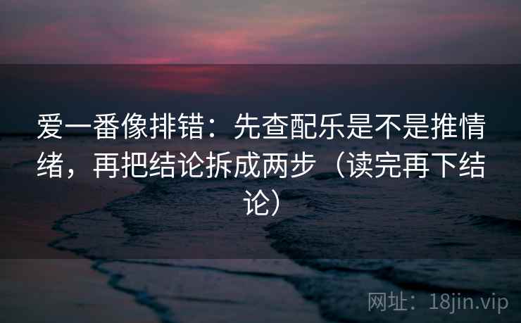 爱一番像排错：先查配乐是不是推情绪，再把结论拆成两步（读完再下结论）