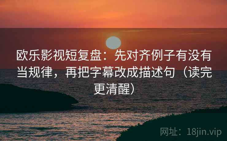 欧乐影视短复盘：先对齐例子有没有当规律，再把字幕改成描述句（读完更清醒）