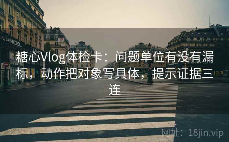 糖心Vlog体检卡：问题单位有没有漏标，动作把对象写具体，提示证据三连