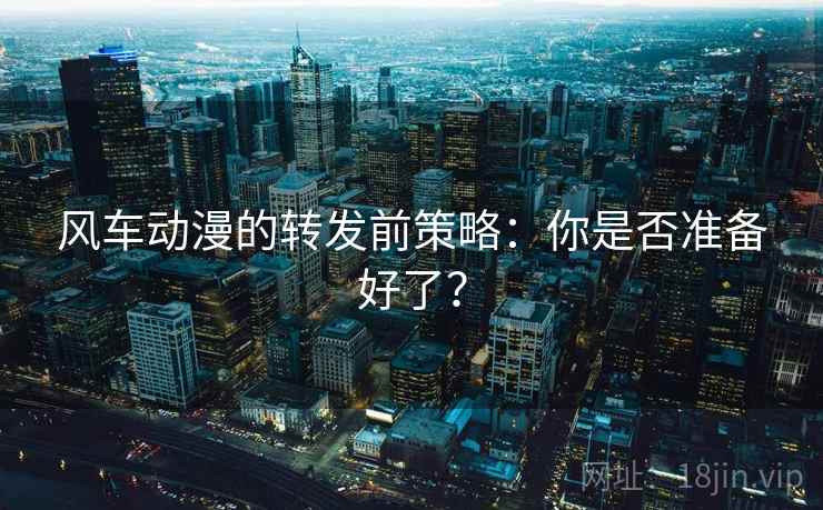 风车动漫的转发前策略：你是否准备好了？