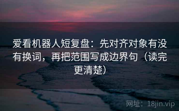 爱看机器人短复盘：先对齐对象有没有换词，再把范围写成边界句（读完更清楚）