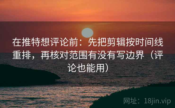 在推特想评论前：先把剪辑按时间线重排，再核对范围有没有写边界（评论也能用）