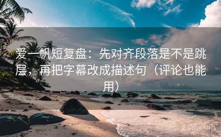 爱一帆短复盘：先对齐段落是不是跳层，再把字幕改成描述句（评论也能用）