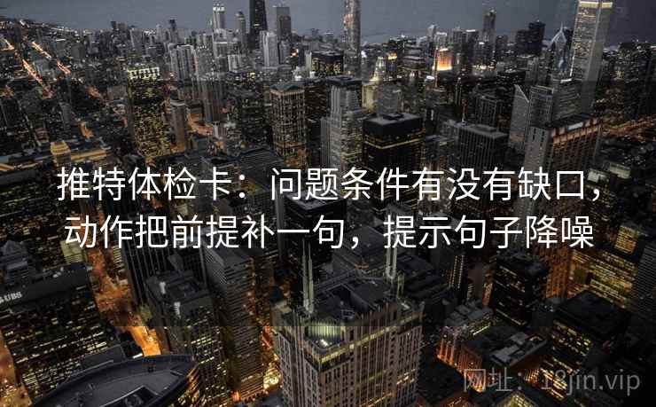 推特体检卡：问题条件有没有缺口，动作把前提补一句，提示句子降噪