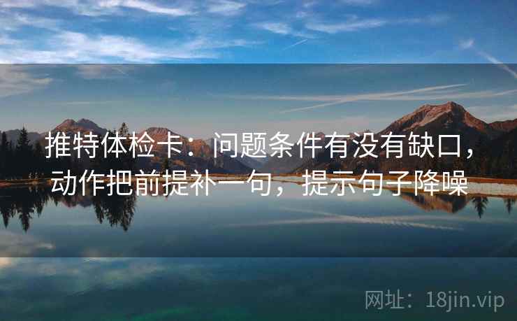 推特体检卡：问题条件有没有缺口，动作把前提补一句，提示句子降噪