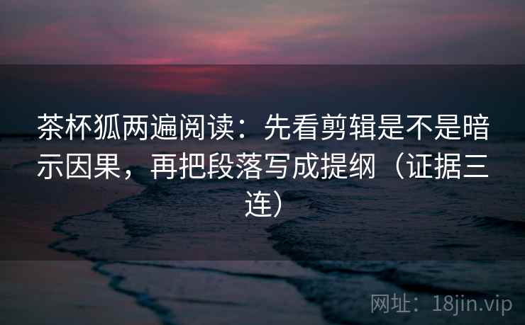 茶杯狐两遍阅读：先看剪辑是不是暗示因果，再把段落写成提纲（证据三连）