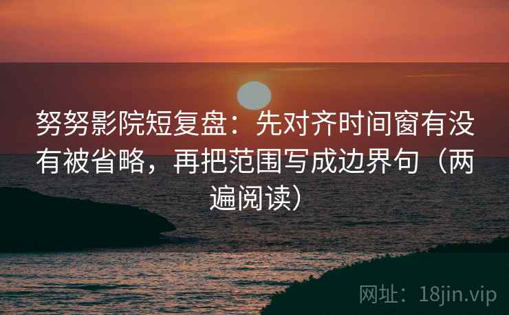 努努影院短复盘：先对齐时间窗有没有被省略，再把范围写成边界句（两遍阅读）