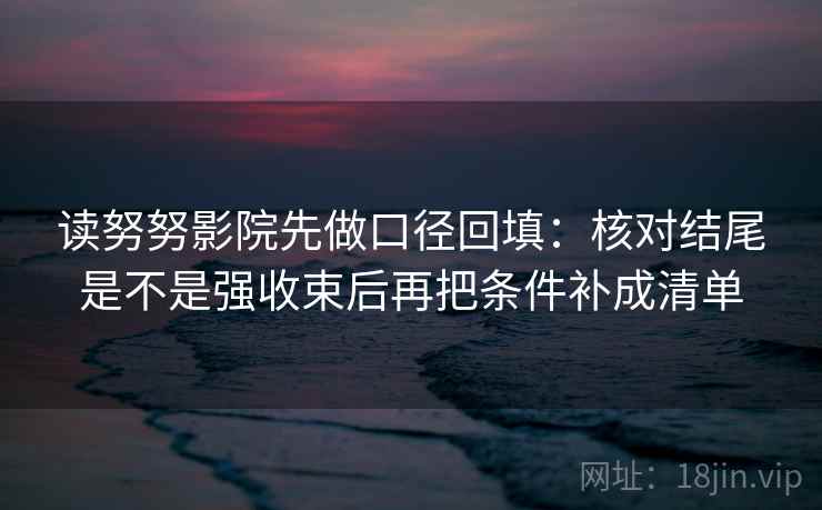 读努努影院先做口径回填：核对结尾是不是强收束后再把条件补成清单