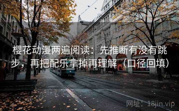 樱花动漫两遍阅读：先推断有没有跳步，再把配乐拿掉再理解（口径回填）