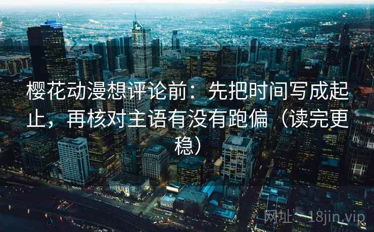 樱花动漫想评论前：先把时间写成起止，再核对主语有没有跑偏（读完更稳）