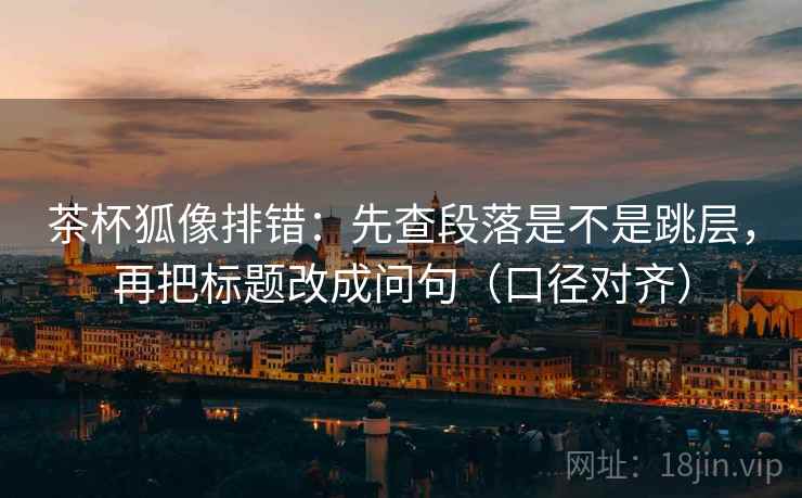 茶杯狐像排错：先查段落是不是跳层，再把标题改成问句（口径对齐）