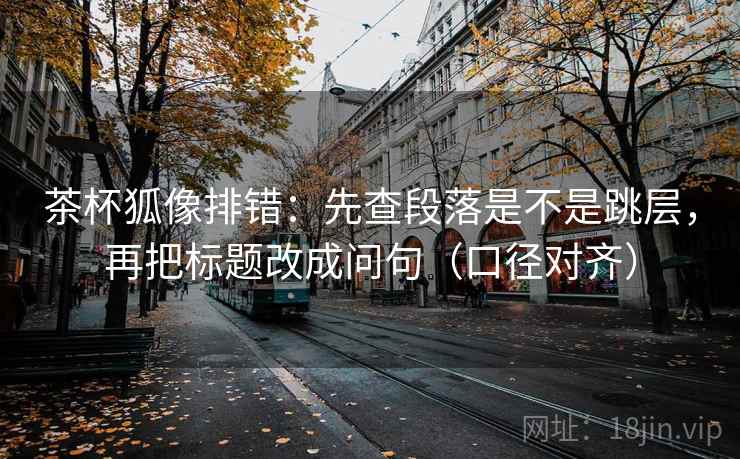 茶杯狐像排错：先查段落是不是跳层，再把标题改成问句（口径对齐）