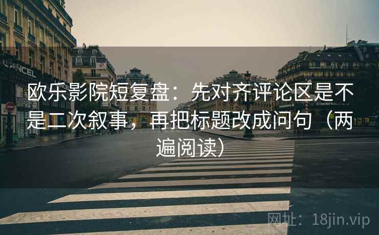 欧乐影院短复盘：先对齐评论区是不是二次叙事，再把标题改成问句（两遍阅读）