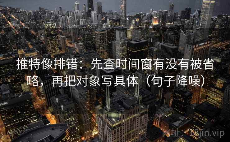 推特像排错：先查时间窗有没有被省略，再把对象写具体（句子降噪）