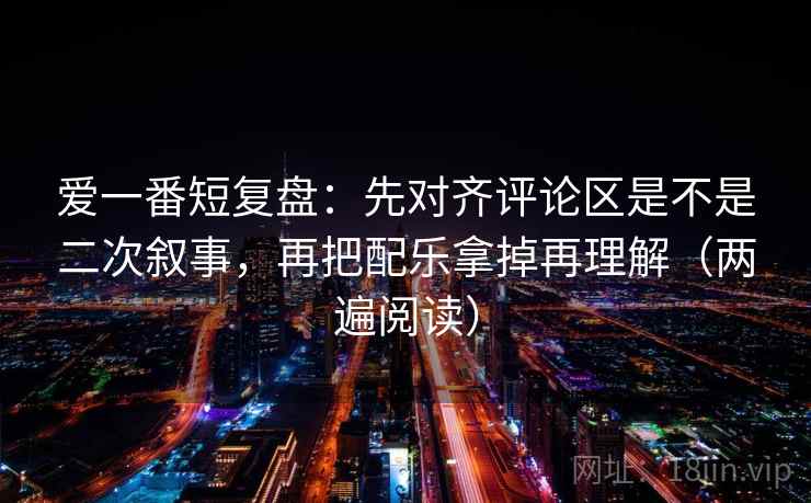 爱一番短复盘：先对齐评论区是不是二次叙事，再把配乐拿掉再理解（两遍阅读）
