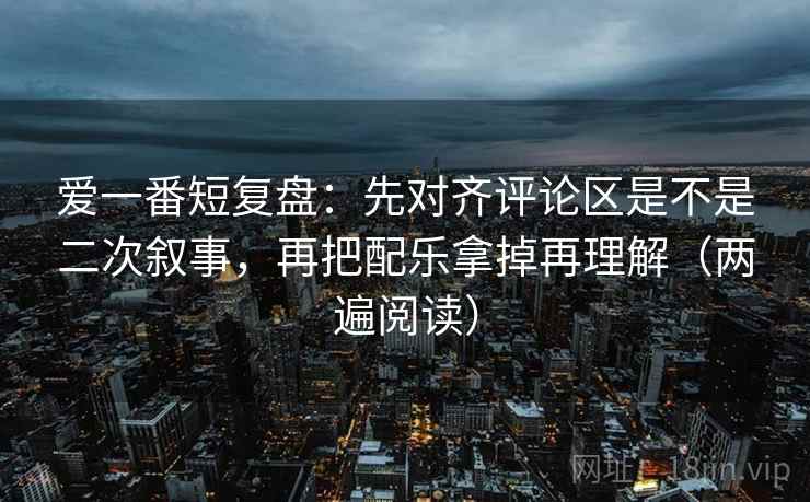 爱一番短复盘：先对齐评论区是不是二次叙事，再把配乐拿掉再理解（两遍阅读）