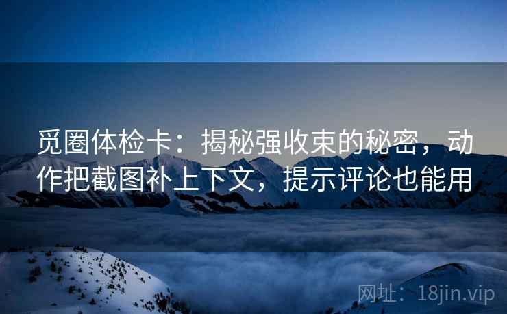 觅圈体检卡：揭秘强收束的秘密，动作把截图补上下文，提示评论也能用