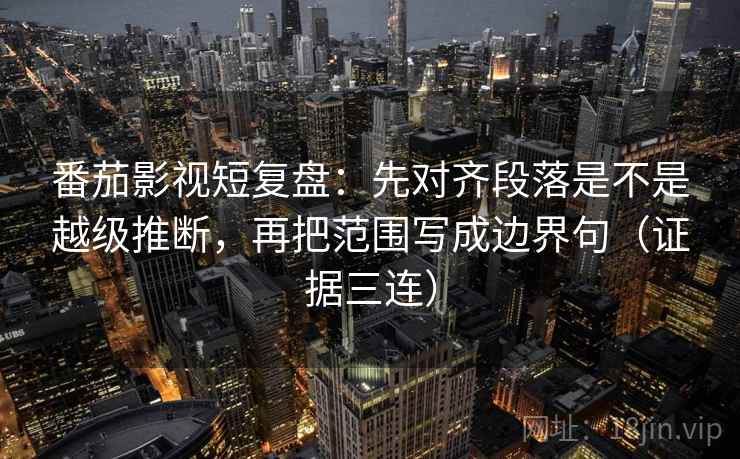 番茄影视短复盘：先对齐段落是不是越级推断，再把范围写成边界句（证据三连）