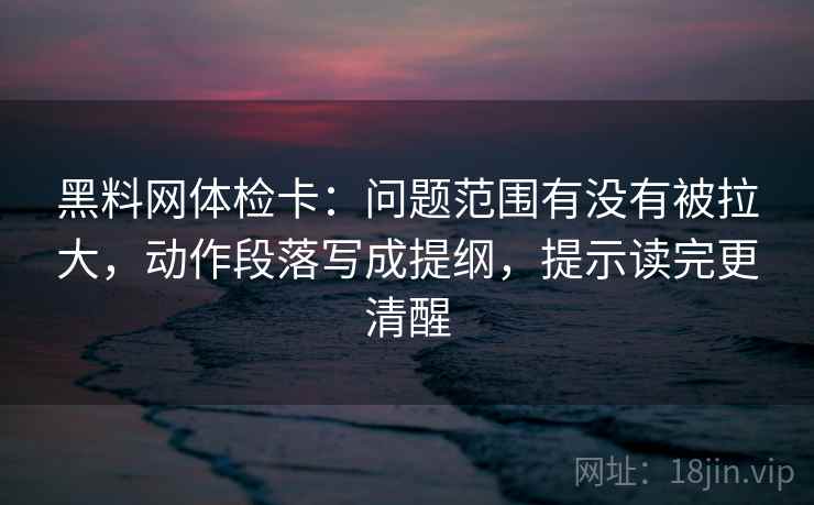 黑料网体检卡：问题范围有没有被拉大，动作段落写成提纲，提示读完更清醒