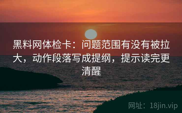 黑料网体检卡：问题范围有没有被拉大，动作段落写成提纲，提示读完更清醒