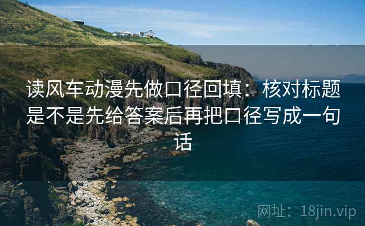 读风车动漫先做口径回填：核对标题是不是先给答案后再把口径写成一句话