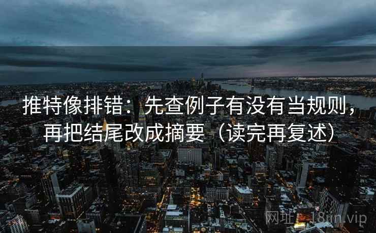 推特像排错：先查例子有没有当规则，再把结尾改成摘要（读完再复述）